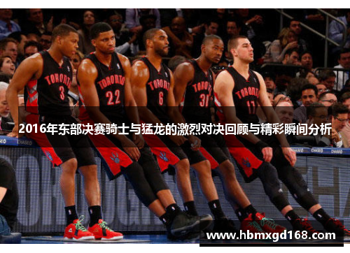 2016年东部决赛骑士与猛龙的激烈对决回顾与精彩瞬间分析