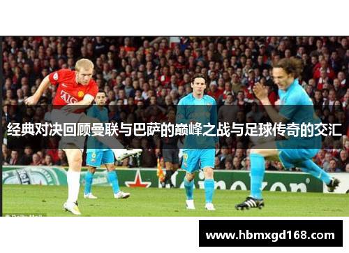 经典对决回顾曼联与巴萨的巅峰之战与足球传奇的交汇